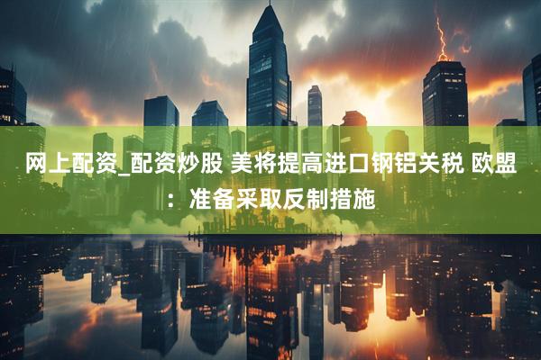 网上配资_配资炒股 美将提高进口钢铝关税 欧盟：准备采取反制措施