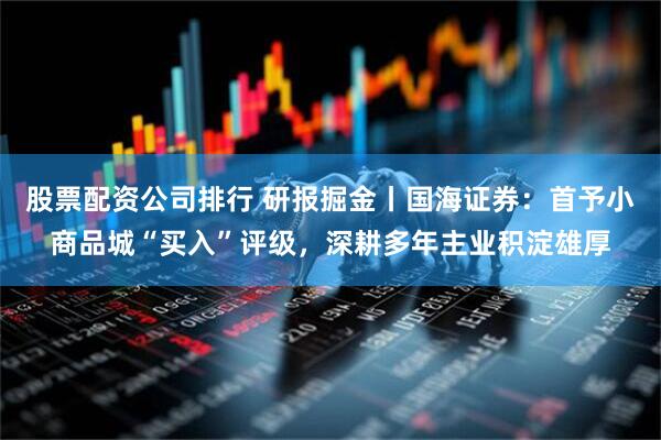 股票配资公司排行 研报掘金丨国海证券：首予小商品城“买入”评级，深耕多年主业积淀雄厚