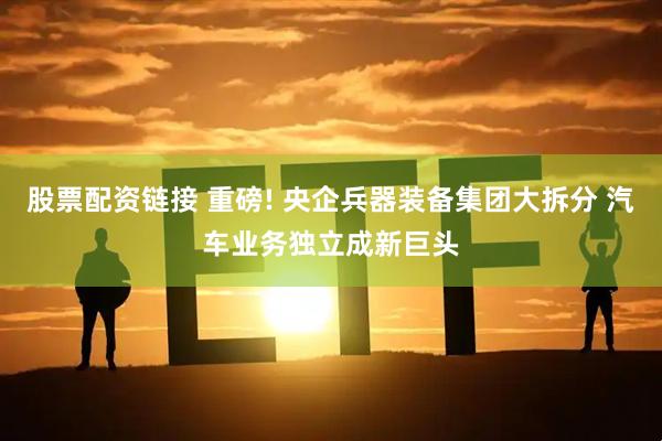 股票配资链接 重磅! 央企兵器装备集团大拆分 汽车业务独立成新巨头