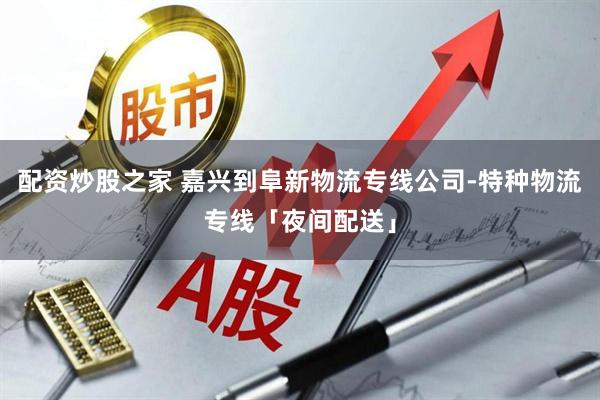 配资炒股之家 嘉兴到阜新物流专线公司-特种物流专线「夜间配送」