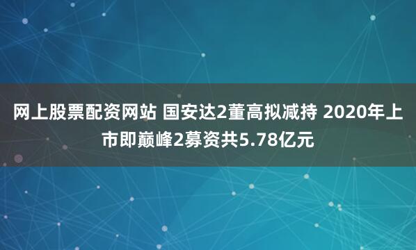 网上股票配资网站 国安达2董高拟减持 2020年上市即巅峰2募资共5.78亿元