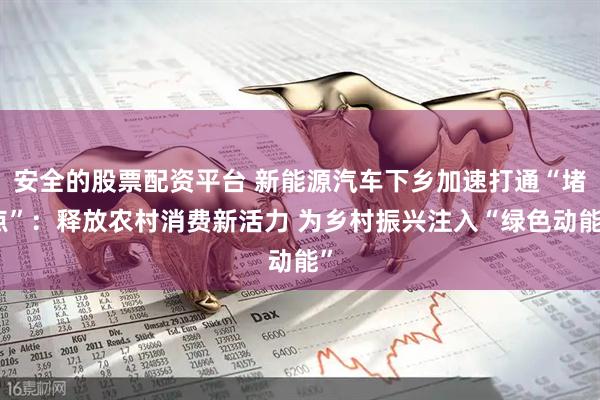 安全的股票配资平台 新能源汽车下乡加速打通“堵点”:释放农村消费新活力 为乡村振兴注入“绿色动能”