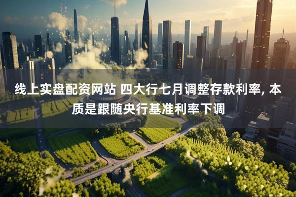 线上实盘配资网站 四大行七月调整存款利率, 本质是跟随央行基准利率下调