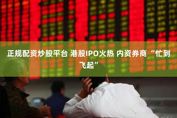 正规配资炒股平台 港股IPO火热 内资券商 “忙到飞起”