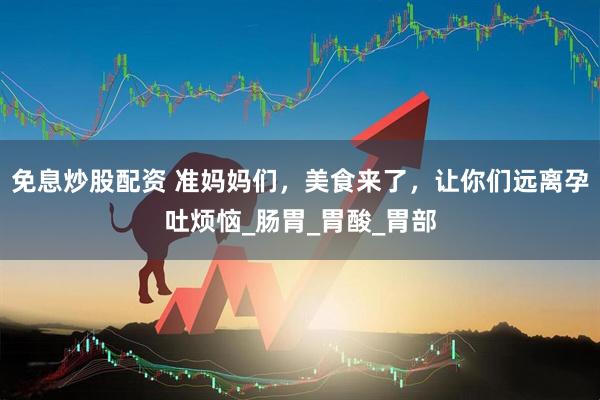 免息炒股配资 准妈妈们，美食来了，让你们远离孕吐烦恼_肠胃_胃酸_胃部
