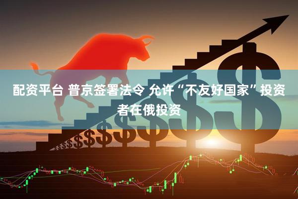 配资平台 普京签署法令 允许“不友好国家”投资者在俄投资