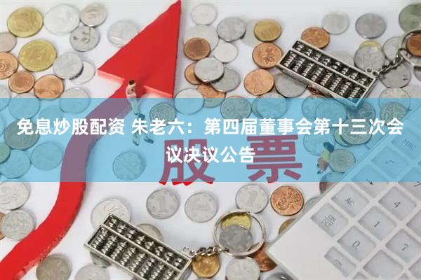 免息炒股配资 朱老六：第四届董事会第十三次会议决议公告