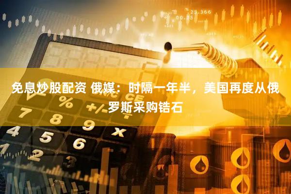 免息炒股配资 俄媒：时隔一年半，美国再度从俄罗斯采购锆石