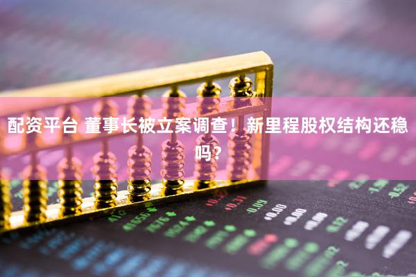 配资平台 董事长被立案调查！新里程股权结构还稳吗？