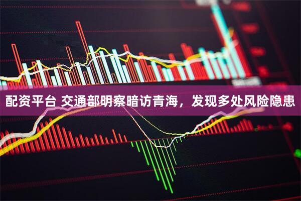 配资平台 交通部明察暗访青海，发现多处风险隐患