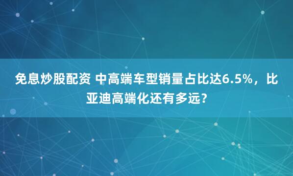 免息炒股配资 中高端车型销量占比达6.5%,比亚迪高端化还有多远?