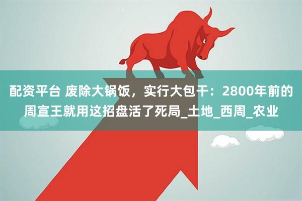 配资平台 废除大锅饭，实行大包干：2800年前的周宣王就用这招盘活了死局_土地_西周_农业