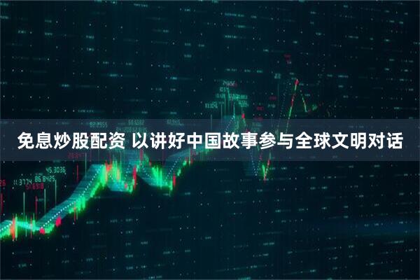 免息炒股配资 以讲好中国故事参与全球文明对话
