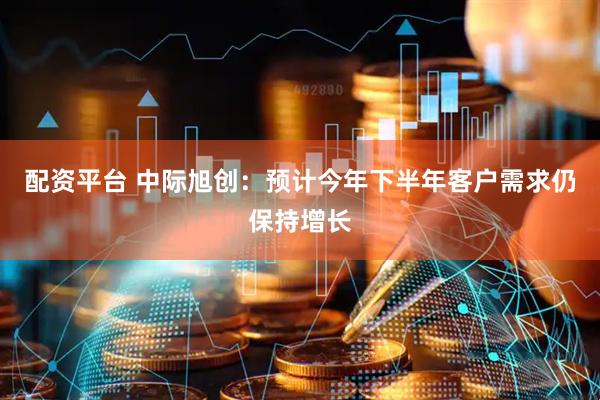 配资平台 中际旭创：预计今年下半年客户需求仍保持增长