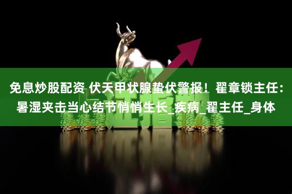 免息炒股配资 伏天甲状腺蛰伏警报！翟章锁主任：暑湿夹击当心结节悄悄生长_疾病_翟主任_身体