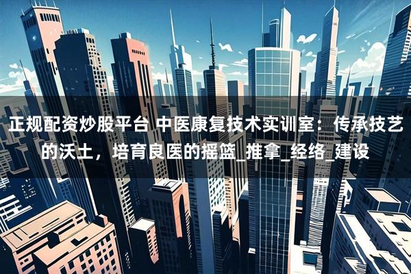 正规配资炒股平台 中医康复技术实训室：传承技艺的沃土，培育良医的摇篮_推拿_经络_建设