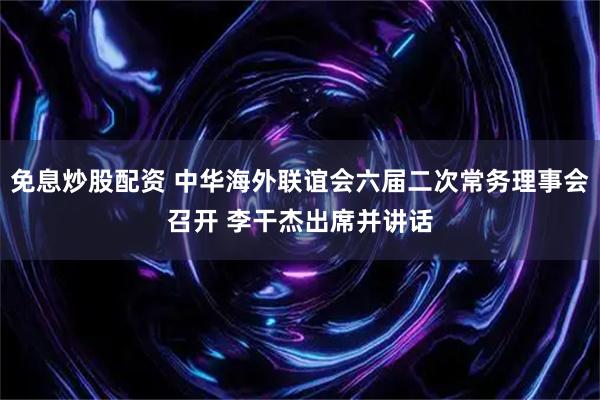 免息炒股配资 中华海外联谊会六届二次常务理事会召开 李干杰出席并讲话