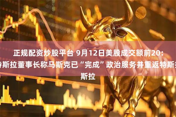 正规配资炒股平台 9月12日美股成交额前20：特斯拉董事长称马斯克已“完成”政治服务并重返特斯拉