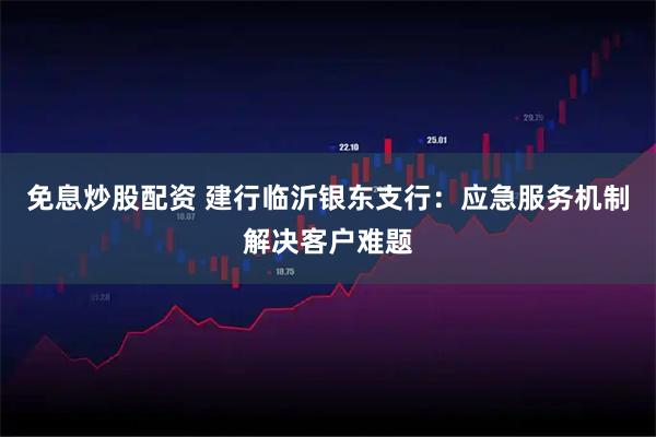 免息炒股配资 建行临沂银东支行：应急服务机制解决客户难题