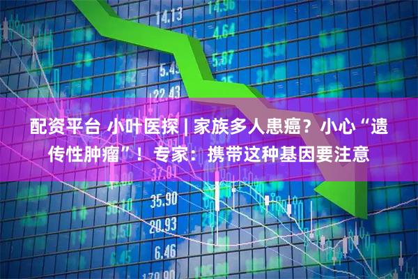 配资平台 小叶医探 | 家族多人患癌？小心“遗传性肿瘤”！专家：携带这种基因要注意