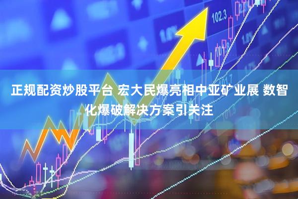正规配资炒股平台 宏大民爆亮相中亚矿业展 数智化爆破解决方案引关注