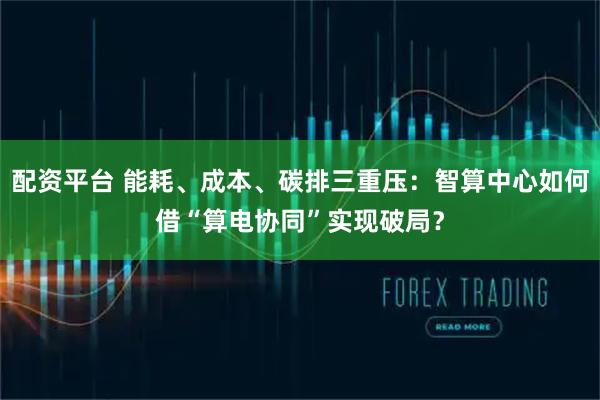 配资平台 能耗、成本、碳排三重压：智算中心如何借“算电协同”实现破局？