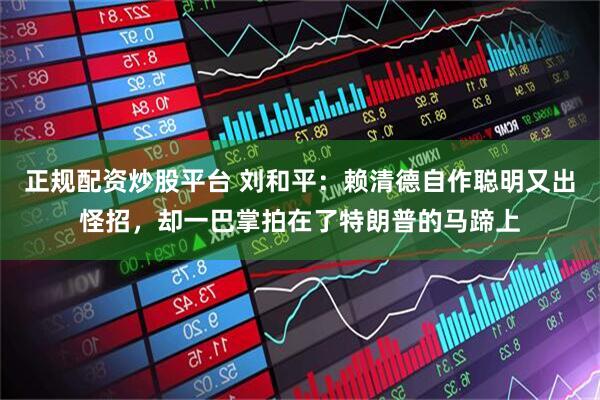 正规配资炒股平台 刘和平：赖清德自作聪明又出怪招，却一巴掌拍在了特朗普的马蹄上