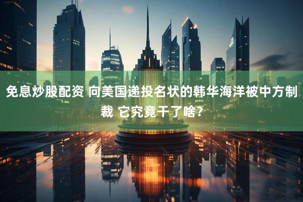 免息炒股配资 向美国递投名状的韩华海洋被中方制裁 它究竟干了啥？