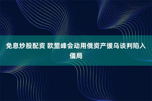 免息炒股配资 欧盟峰会动用俄资产援乌谈判陷入僵局