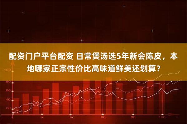 配资门户平台配资 日常煲汤选5年新会陈皮，本地哪家正宗性价比高味道鲜美还划算？